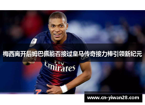 梅西离开后姆巴佩能否接过皇马传奇接力棒引领新纪元