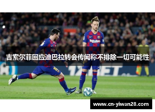 吉索尔菲回应迪巴拉转会传闻称不排除一切可能性