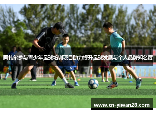 阿扎尔参与青少年足球培训项目助力提升足球发展与个人品牌知名度
